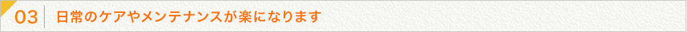 日常のケアやメンテナンスが楽になります
